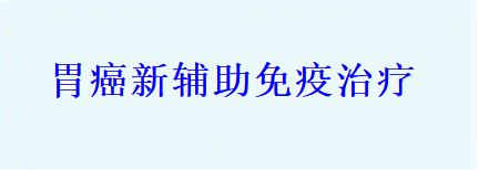 胃癌新辅助免疫治疗,开创胃癌治疗的新时代